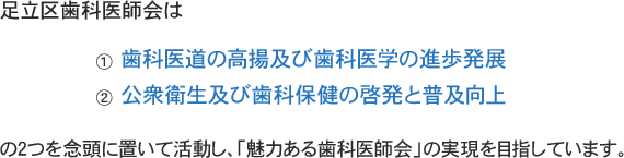 足立区歯科医師会は①歯科医道の高揚及び歯科医学の進歩発展、②公衆衛生及び歯科保健の啓発と普及向上の2つを念頭に置いて活動し、「魅力ある歯科医師会」の実現を目指しています。